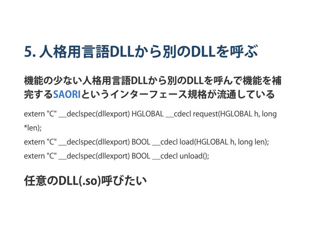 5.
人格用言語
DLL
から別の
DLL
を呼ぶ
機能の少ない人格用言語
DLL
から別の
DLL
を呼んで機能を補
完する
SAORI
というインター
フェー
ス規格が流通している
extern "C" ̲̲declspec(dllexport) HGLOBAL ̲̲cdecl request(HGLOBAL h, long
*len);
extern "C" ̲̲declspec(dllexport) BOOL ̲̲cdecl load(HGLOBAL h, long len);
extern "C" ̲̲declspec(dllexport) BOOL ̲̲cdecl unload();
任意の
DLL(.so)
呼びたい
