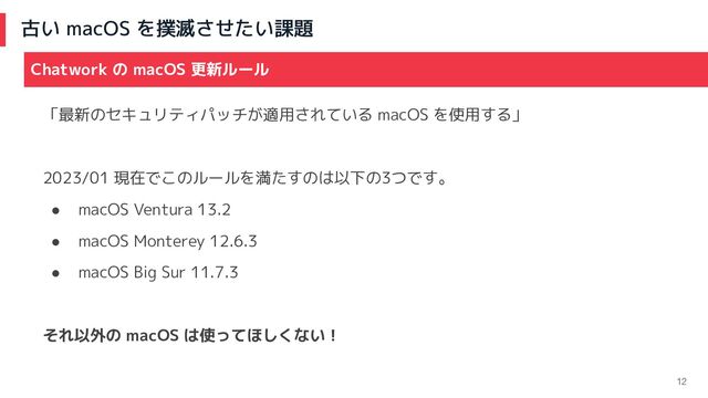 古い macOS を撲滅させたい課題
12
「最新のセキュリティパッチが適用されている macOS を使用する」
2023/01 現在でこのルールを満たすのは以下の3つです。
● macOS Ventura 13.2
● macOS Monterey 12.6.3
● macOS Big Sur 11.7.3
それ以外の macOS は使ってほしくない！
Chatwork の macOS 更新ルール
