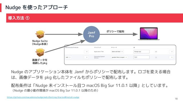 Nudge を使ったアプローチ
18
導入方法 ①
Jamf
Pro
Nudge のアプリケーション本体を Jamf からポリシーで配布します。ロゴを変える場合
は、画像データを pkg 化したファイルもポリシーで配布します。
配布条件は「Nudge 未インストール且つ macOS Big Sur 11.0.1 以降」としています。
（Nudge の最小動作環境が macOS Big Sur 11.0.1 以降のため）
Nudge Suite
（Nudge本体）
画像データを
格納したpkg
ポリシーで配布
https://github.com/macadmins/nudge/wiki/Getting-Started#install-nudge
