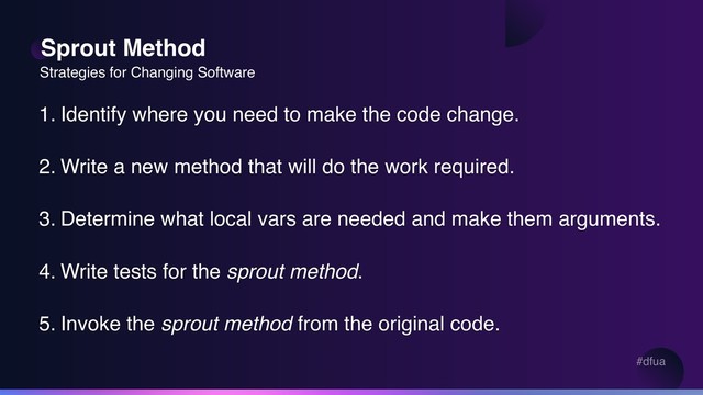 #dfua
Sprout Method
1. Identify where you need to make the code change.
2. Write a new method that will do the work required.
3. Determine what local vars are needed and make them arguments.
4. Write tests for the sprout method.
5. Invoke the sprout method from the original code.
Strategies for Changing Software
