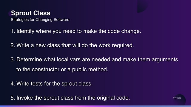 #dfua
Sprout Class
1. Identify where you need to make the code change.
2. Write a new class that will do the work required.
3. Determine what local vars are needed and make them arguments
to the constructor or a public method.
4. Write tests for the sprout class.
5. Invoke the sprout class from the original code.
Strategies for Changing Software
