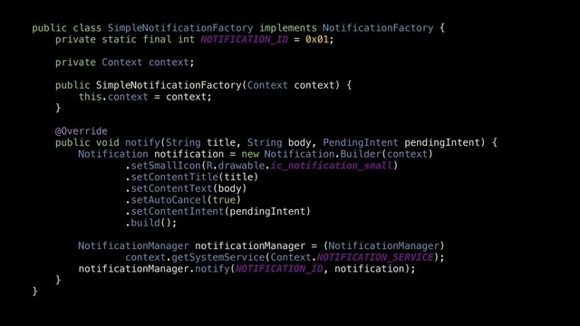 public class SimpleNotificationFactory implements NotificationFactory {
private static final int NOTIFICATION_ID = 0x01;
private Context context;
public SimpleNotificationFactory(Context context) {
this.context = context;
}
@Override
public void notify(String title, String body, PendingIntent pendingIntent) {
Notification notification = new Notification.Builder(context)
.setSmallIcon(R.drawable.ic_notification_small)
.setContentTitle(title)
.setContentText(body)
.setAutoCancel(true)
.setContentIntent(pendingIntent)
.build();
NotificationManager notificationManager = (NotificationManager)
context.getSystemService(Context.NOTIFICATION_SERVICE);
notificationManager.notify(NOTIFICATION_ID, notification);
}
}
