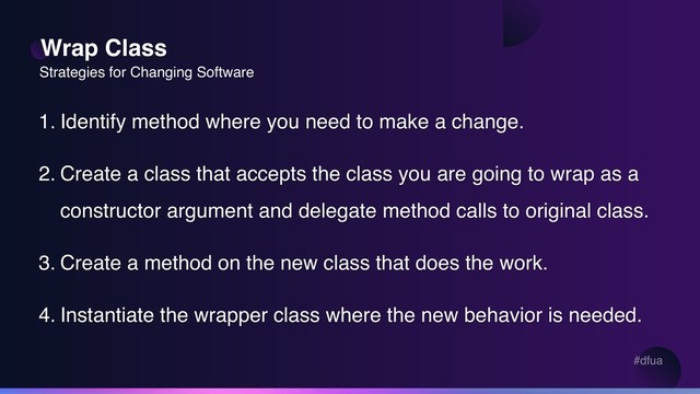 #dfua
Wrap Class
Strategies for Changing Software
1. Identify method where you need to make a change.
2. Create a class that accepts the class you are going to wrap as a
constructor argument and delegate method calls to original class.
3. Create a method on the new class that does the work.
4. Instantiate the wrapper class where the new behavior is needed.
