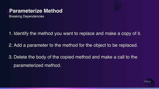 #dfua
Parameterize Method
1. Identify the method you want to replace and make a copy of it.
2. Add a parameter to the method for the object to be replaced.
3. Delete the body of the copied method and make a call to the
parameterized method.
Breaking Dependencies
