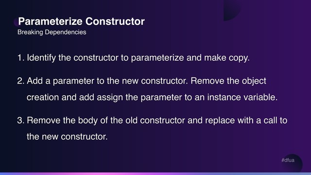 #dfua
Parameterize Constructor
1. Identify the constructor to parameterize and make copy.
2. Add a parameter to the new constructor. Remove the object
creation and add assign the parameter to an instance variable.
3. Remove the body of the old constructor and replace with a call to
the new constructor.
Breaking Dependencies
