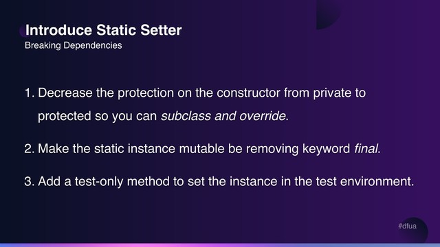 #dfua
Introduce Static Setter
1. Decrease the protection on the constructor from private to
protected so you can subclass and override.
2. Make the static instance mutable be removing keyword final.
3. Add a test-only method to set the instance in the test environment.
Breaking Dependencies
