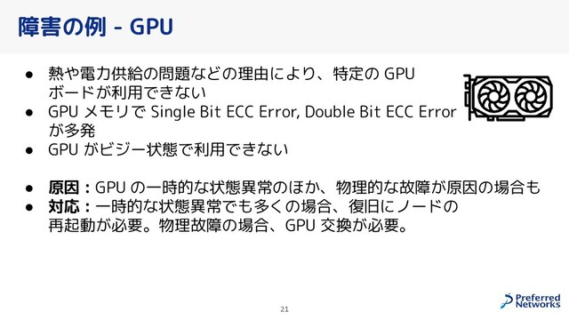 障害の例 - GPU
● 熱や電力供給の問題などの理由により、特定の GPU
ボードが利用できない
● GPU メモリで Single Bit ECC Error, Double Bit ECC Error
が多発
● GPU がビジー状態で利用できない
● 原因 : GPU の一時的な状態異常のほか、物理的な故障が原因の場合も
● 対応 : 一時的な状態異常でも多くの場合、復旧にノードの
再起動が必要。物理故障の場合、GPU 交換が必要。
21
