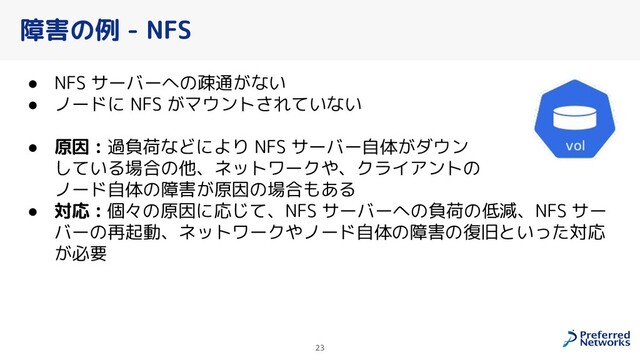 障害の例 - NFS
● NFS サーバーへの疎通がない
● ノードに NFS がマウントされていない
● 原因 : 過負荷などにより NFS サーバー自体がダウン
している場合の他、ネットワークや、クライアントの
ノード自体の障害が原因の場合もある
● 対応 : 個々の原因に応じて、NFS サーバーへの負荷の低減、NFS サー
バーの再起動、ネットワークやノード自体の障害の復旧といった対応
が必要
23
