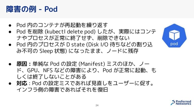 障害の例 - Pod
● Pod 内のコンテナが再起動を繰り返す
● Pod を削除 (kubectl delete pod) したが、実際にはコンテ
ナやプロセスが正常に終了せず、削除できない
● Pod 内のプロセスが D state (Disk I/O 待ちなどの割り込
み不可の Sleep 状態) になったまま、ノードに残存
● 原因 : 単純な Pod の設定 (Manifest) ミスのほか、ノー
ド、GPU、NFS などの障害により、Pod が正常に起動、も
しくは終了しないことがある
● 対応 : Pod の設定ミスであれば見直しをユーザーに促す。
インフラ側の障害であればそれを復旧
24
