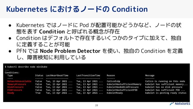 Kubernetes におけるノードの Condition
28
● Kubernetes ではノードに Pod が配置可能かどうかなど、ノードの状
態を表す Condition と呼ばれる概念が存在
● Condition はデフォルトで存在するいくつかのタイプに加えて、独自
に定義することが可能
● PFN では Node Problem Detector を使い、独自の Condition を定義
し、障害検知に利用している
$ kubectl describe node minikube
...
Conditions:
Type Status LastHeartbeatTime LastTransitionTime Reason Message
---- ------ ----------------- ------------------ ------ -------
NetworkUnavailable False Tue, 13 Apr 2021 ... Tue, 13 Apr 2021 ... CalicoIsUp Calico is running on this node
MemoryPressure False Tue, 13 Apr 2021 ... Tue, 13 Apr 2021 ... KubeletHasSufficientMemory kubelet has sufficient memory...
DiskPressure False Tue, 13 Apr 2021 ... Tue, 13 Apr 2021 ... KubeletHasNoDiskPressure kubelet has no disk pressure
PIDPressure False Tue, 13 Apr 2021 ... Tue, 13 Apr 2021 ... KubeletHasSufficientPID kubelet has sufficient PID ...
Ready True Tue, 13 Apr 2021 ... Tue, 13 Apr 2021 ... KubeletReady kubelet is posting ready status
