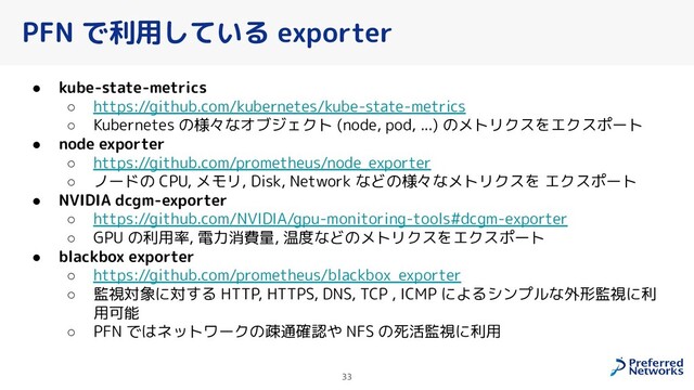 PFN で利用している exporter
● kube-state-metrics
○ https://github.com/kubernetes/kube-state-metrics
○ Kubernetes の様々なオブジェクト (node, pod, ...) のメトリクスをエクスポート
● node exporter
○ https://github.com/prometheus/node_exporter
○ ノードの CPU, メモリ, Disk, Network などの様々なメトリクスを エクスポート
● NVIDIA dcgm-exporter
○ https://github.com/NVIDIA/gpu-monitoring-tools#dcgm-exporter
○ GPU の利用率, 電力消費量, 温度などのメトリクスをエクスポート
● blackbox exporter
○ https://github.com/prometheus/blackbox_exporter
○ 監視対象に対する HTTP, HTTPS, DNS, TCP , ICMP によるシンプルな外形監視に利
用可能
○ PFN ではネットワークの疎通確認や NFS の死活監視に利用
33

