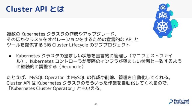 43
Cluster API とは
複数の Kubernetes クラスタの作成やアップグレード、
そのほかクラスタをオペレーションをするための宣言的な API と
ツールを提供する SIG Cluster Lifecycle のサブプロジェクト
● Kubernetes クラスタの望ましい状態を宣言的に管理し（マニフェストファイ
ル）、Kubernetes コントローラが実際のインフラが望ましい状態と一致するよう
に継続的に調整する（Reconcile）
たとえば、MySQL Operator は MySQL の作成や削除、管理を自動化してくれる。
Cluster API は Kubernetes クラスタのそういった作業を自動化してくれるので、
「Kubernetes Cluster Operator」ともいえる。
