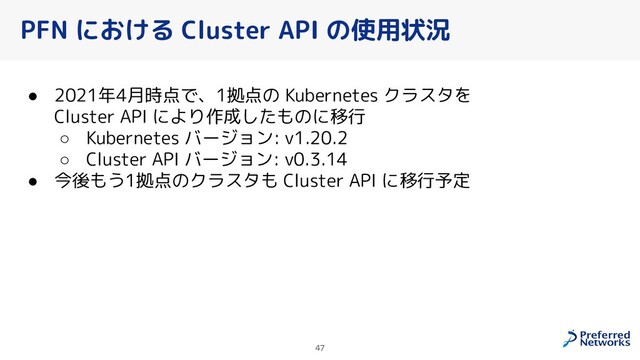 47
PFN における Cluster API の使用状況
● 2021年4月時点で、1拠点の Kubernetes クラスタを
Cluster API により作成したものに移行
○ Kubernetes バージョン: v1.20.2
○ Cluster API バージョン: v0.3.14
● 今後もう1拠点のクラスタも Cluster API に移行予定
