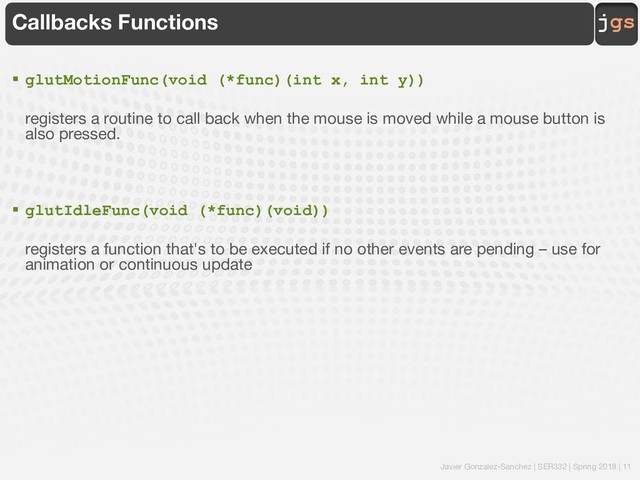 Javier Gonzalez-Sanchez | SER332 | Spring 2018 | 11
jgs
Callbacks Functions
§ glutMotionFunc(void (*func)(int x, int y))
registers a routine to call back when the mouse is moved while a mouse button is
also pressed.
§ glutIdleFunc(void (*func)(void))
registers a function that's to be executed if no other events are pending – use for
animation or continuous update
