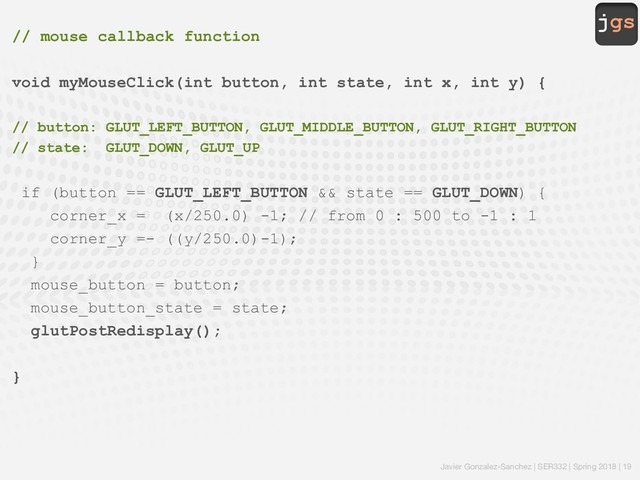 jgs
Javier Gonzalez-Sanchez | SER332 | Spring 2018 | 19
// mouse callback function
void myMouseClick(int button, int state, int x, int y) {
// button: GLUT_LEFT_BUTTON, GLUT_MIDDLE_BUTTON, GLUT_RIGHT_BUTTON
// state: GLUT_DOWN, GLUT_UP
if (button == GLUT_LEFT_BUTTON && state == GLUT_DOWN) {
corner_x = (x/250.0) -1; // from 0 : 500 to -1 : 1
corner_y =- ((y/250.0)-1);
}
mouse_button = button;
mouse_button_state = state;
glutPostRedisplay();
}
