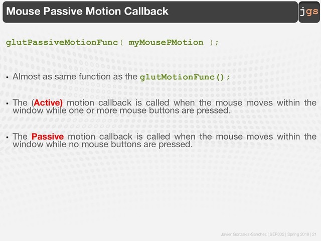 Javier Gonzalez-Sanchez | SER332 | Spring 2018 | 21
jgs
Mouse Passive Motion Callback
glutPassiveMotionFunc( myMousePMotion );
§ Almost as same function as the glutMotionFunc();
§ The (Active) motion callback is called when the mouse moves within the
window while one or more mouse buttons are pressed.
§ The Passive motion callback is called when the mouse moves within the
window while no mouse buttons are pressed.
