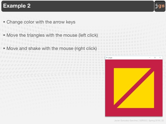 Javier Gonzalez-Sanchez | SER332 | Spring 2018 | 22
jgs
Example 2
§ Change color with the arrow keys
§ Move the triangles with the mouse (left click)
§ Move and shake with the mouse (right click)
