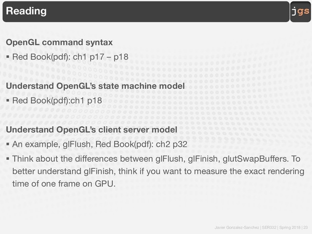 Javier Gonzalez-Sanchez | SER332 | Spring 2018 | 23
jgs
Reading
OpenGL command syntax
§ Red Book(pdf): ch1 p17 – p18
Understand OpenGL’s state machine model
§ Red Book(pdf):ch1 p18
Understand OpenGL’s client server model
§ An example, glFlush, Red Book(pdf): ch2 p32
§ Think about the differences between glFlush, glFinish, glutSwapBuffers. To
better understand glFinish, think if you want to measure the exact rendering
time of one frame on GPU.
