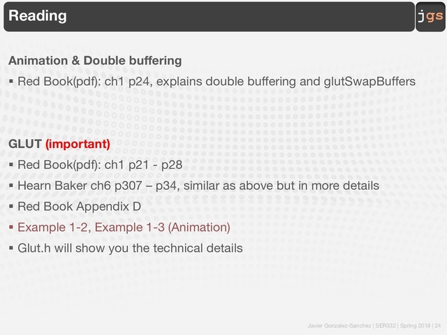 Javier Gonzalez-Sanchez | SER332 | Spring 2018 | 24
jgs
Reading
Animation & Double buffering
§ Red Book(pdf): ch1 p24, explains double buffering and glutSwapBuffers
GLUT (important)
§ Red Book(pdf): ch1 p21 - p28
§ Hearn Baker ch6 p307 – p34, similar as above but in more details
§ Red Book Appendix D
§ Example 1-2, Example 1-3 (Animation)
§ Glut.h will show you the technical details

