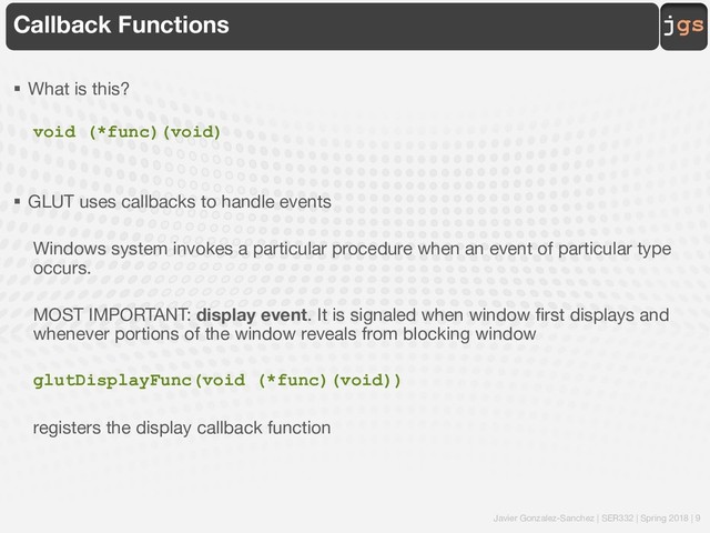 Javier Gonzalez-Sanchez | SER332 | Spring 2018 | 9
jgs
Callback Functions
§ What is this?
void (*func)(void)
§ GLUT uses callbacks to handle events
Windows system invokes a particular procedure when an event of particular type
occurs.
MOST IMPORTANT: display event. It is signaled when window first displays and
whenever portions of the window reveals from blocking window
glutDisplayFunc(void (*func)(void))
registers the display callback function
