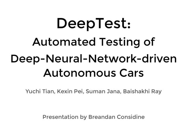 DeepTest:
Automated Testing of
Deep-Neural-Network-driven
Autonomous Cars
Yuchi Tian, Kexin Pei, Suman Jana, Baishakhi Ray
Presentation by Breandan Considine
