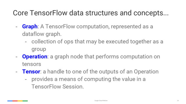 Google Cloud Platform 24
Core TensorFlow data structures and concepts...
- Graph: A TensorFlow computation, represented as a
dataflow graph.
- collection of ops that may be executed together as a
group
- Operation: a graph node that performs computation on
tensors
- Tensor: a handle to one of the outputs of an Operation
- provides a means of computing the value in a
TensorFlow Session.
