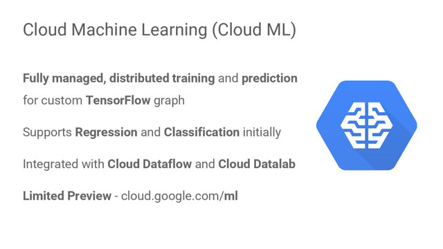 Fully managed, distributed training and prediction
for custom TensorFlow graph
Supports Regression and Classification initially
Integrated with Cloud Dataflow and Cloud Datalab
Limited Preview - cloud.google.com/ml
Cloud Machine Learning (Cloud ML)
