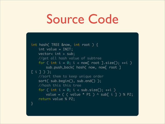 Source Code
int hash( TREE &now, int root ) {
int value = INIT;
vector< int > sub;
//get all hash value of subtree
for ( int i = 0; i < now[ root ].size(); ++i )
sub.push_back( hash( now, now[ root ]
[ i ] ) );
//sort them to keep unique order
sort( sub.begin(), sub.end() );
//hash this this tree
for ( int i = 0; i < sub.size(); ++i )
value = ( ( value * P1 ) ^ sub[ i ] ) % P2;
return value % P2;
}
