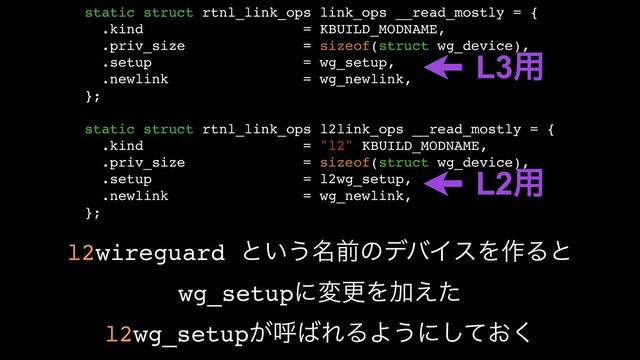 static struct rtnl_link_ops link_ops __read_mostly = {
.kind = KBUILD_MODNAME,
.priv_size = sizeof(struct wg_device),
.setup = wg_setup,
.newlink = wg_newlink,
};
static struct rtnl_link_ops l2link_ops __read_mostly = {
.kind = "l2" KBUILD_MODNAME,
.priv_size = sizeof(struct wg_device),
.setup = l2wg_setup,
.newlink = wg_newlink,
};
L3༻
L2༻
l2wireguard ͱ͍͏໊લͷσόΠεΛ࡞Δͱ
wg_setupʹมߋΛՃ͑ͨ
l2wg_setup͕ݺ͹ΕΔΑ͏ʹ͓ͯ͘͠
