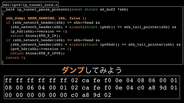 __be16 ip_tunnel_parse_protocol(const struct sk_buff *skb)
{
skb_dump( KERN_WARNING, skb, false );
if (skb_network_header(skb) >= skb->head &&
(skb_network_header(skb) + sizeof(struct iphdr)) <= skb_tail_pointer(skb) &&
ip_hdr(skb)->version == 4)
return htons(ETH_P_IP);
if (skb_network_header(skb) >= skb->head &&
(skb_network_header(skb) + sizeof(struct ipv6hdr)) <= skb_tail_pointer(skb) &&
ipv6_hdr(skb)->version == 6)
return htons(ETH_P_IPV6);
return 0;
}
net/ipv4/ip_tunnel_core.c
μϯϓͯ͠ΈΑ͏
ff ff ff ff ff ff 02 ca fe f0 0e 04 08 06 00 01
08 00 06 04 00 01 02 ca fe f0 0e 04 c0 a8 9d 01
00 00 00 00 00 00 c0 a8 9d 02
