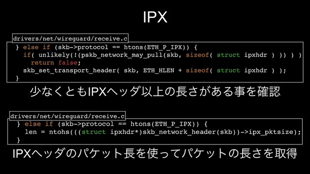 IPX
} else if (skb->protocol == htons(ETH_P_IPX)) {
len = ntohs(((struct ipxhdr*)skb_network_header(skb))->ipx_pktsize);
}
} else if (skb->protocol == htons(ETH_P_IPX)) {
if( unlikely(!(pskb_network_may_pull(skb, sizeof( struct ipxhdr ) )) ) )
return false;
skb_set_transport_header( skb, ETH_HLEN + sizeof( struct ipxhdr ) );
}
drivers/net/wireguard/receive.c
drivers/net/wireguard/receive.c
গͳ͘ͱ΋IPXϔομҎ্ͷ௕͕͋͞ΔࣄΛ֬ೝ
IPXϔομͷύέοτ௕Λ࢖ͬͯύέοτͷ௕͞Λऔಘ
