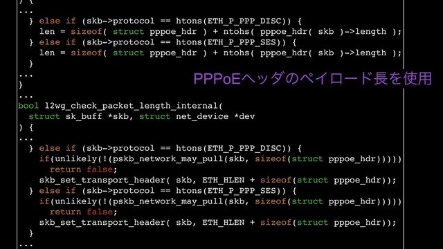 ) {
...
} else if (skb->protocol == htons(ETH_P_PPP_DISC)) {
len = sizeof( struct pppoe_hdr ) + ntohs( pppoe_hdr( skb )->length );
} else if (skb->protocol == htons(ETH_P_PPP_SES)) {
len = sizeof( struct pppoe_hdr ) + ntohs( pppoe_hdr( skb )->length );
}
...
}
...
bool l2wg_check_packet_length_internal(
struct sk_buff *skb, struct net_device *dev
) {
...
} else if (skb->protocol == htons(ETH_P_PPP_DISC)) {
if(unlikely(!(pskb_network_may_pull(skb, sizeof(struct pppoe_hdr)))))
return false;
skb_set_transport_header( skb, ETH_HLEN + sizeof(struct pppoe_hdr));
} else if (skb->protocol == htons(ETH_P_PPP_SES)) {
if(unlikely(!(pskb_network_may_pull(skb, sizeof(struct pppoe_hdr)))))
return false;
skb_set_transport_header( skb, ETH_HLEN + sizeof(struct pppoe_hdr));
}
...
PPPoEϔομͷϖΠϩʔυ௕Λ࢖༻
