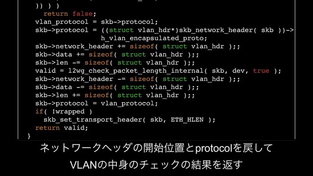 )) ) )
return false;
vlan_protocol = skb->protocol;
skb->protocol = ((struct vlan_hdr*)skb_network_header( skb ))->
h_vlan_encapsulated_proto;
skb->network_header += sizeof( struct vlan_hdr );;
skb->data += sizeof( struct vlan_hdr );;
skb->len -= sizeof( struct vlan_hdr );;
valid = l2wg_check_packet_length_internal( skb, dev, true );
skb->network_header -= sizeof( struct vlan_hdr );;
skb->data -= sizeof( struct vlan_hdr );;
skb->len += sizeof( struct vlan_hdr );;
skb->protocol = vlan_protocol;
if( !wrapped )
skb_set_transport_header( skb, ETH_HLEN );
return valid;
}
ωοτϫʔΫϔομͷ։࢝ҐஔͱprotocolΛ໭ͯ͠
VLANͷத਎ͷνΣοΫͷ݁ՌΛฦ͢

