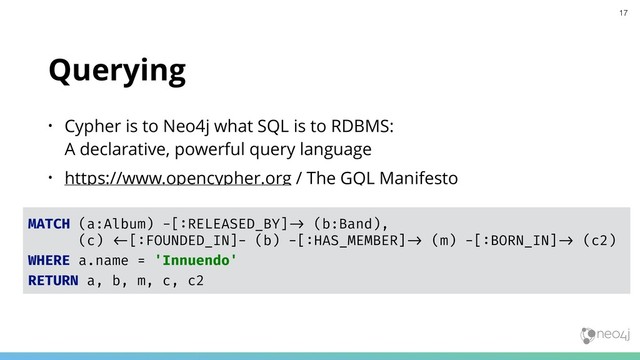 Querying
• Cypher is to Neo4j what SQL is to RDBMS:  
A declarative, powerful query language
• https://www.opencypher.org / The GQL Manifesto
MATCH (a:Album) -[:RELEASED_BY]"# (b:Band),
(c) "$[:FOUNDED_IN]- (b) -[:HAS_MEMBER]"# (m) -[:BORN_IN]"# (c2)
WHERE a.name = 'Innuendo'
RETURN a, b, m, c, c2
17
