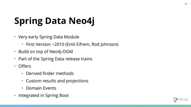Spring Data Neo4j
• Very early Spring Data Module
• First Version ~2010 (Emil Eifrem, Rod Johnson)
• Build on top of Neo4j-OGM
• Part of the Spring Data release trains
• Oﬀers
• Derived ﬁnder methods
• Custom results and projections
• Domain Events
• Integrated in Spring Boot
41
