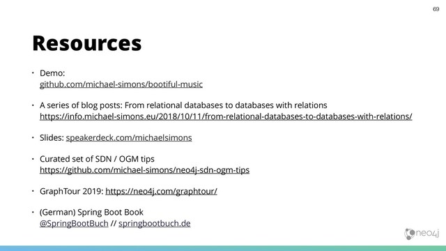 • Demo:  
github.com/michael-simons/bootiful-music
• A series of blog posts: From relational databases to databases with relations 
https://info.michael-simons.eu/2018/10/11/from-relational-databases-to-databases-with-relations/
• Slides: speakerdeck.com/michaelsimons
• Curated set of SDN / OGM tips 
https://github.com/michael-simons/neo4j-sdn-ogm-tips
• GraphTour 2019: https://neo4j.com/graphtour/
• (German) Spring Boot Book 
@SpringBootBuch // springbootbuch.de
Resources
69
