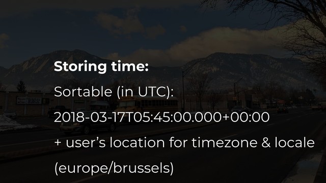 Storing time:
Sortable (in UTC):
2018-03-17T05:45:00.000+00:00
+ user’s location for timezone & locale
(europe/brussels)
