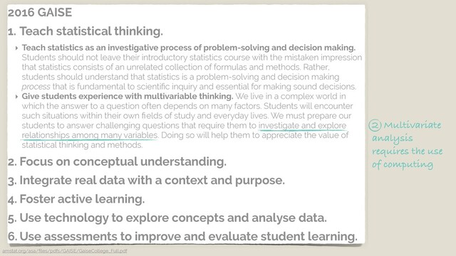 2016 GAISE
1. Teach statistical thinking.
‣ Teach statistics as an investigative process of problem-solving and decision making.
Students should not leave their introductory statistics course with the mistaken impression
that statistics consists of an unrelated collection of formulas and methods. Rather,
students should understand that statistics is a problem-solving and decision making
process that is fundamental to scientiﬁc inquiry and essential for making sound decisions.
‣ Give students experience with multivariable thinking. We live in a complex world in
which the answer to a question often depends on many factors. Students will encounter
such situations within their own ﬁelds of study and everyday lives. We must prepare our
students to answer challenging questions that require them to investigate and explore
relationships among many variables. Doing so will help them to appreciate the value of
statistical thinking and methods.
2. Focus on conceptual understanding.
3. Integrate real data with a context and purpose.
4. Foster active learning.
5. Use technology to explore concepts and analyse data.
6. Use assessments to improve and evaluate student learning.
amstat.org/asa/ﬁles/pdfs/GAISE/GaiseCollege_Full.pdf
2 Multivariate
analysis
requires the use
of computing
