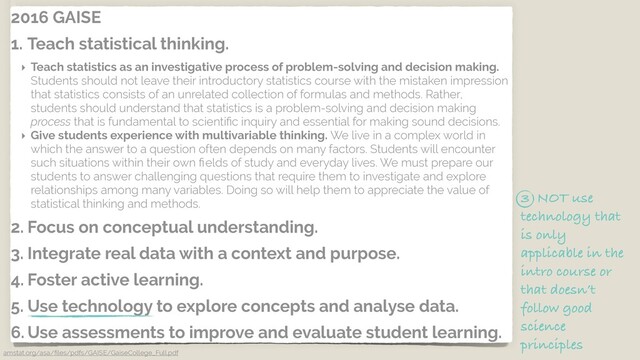 2016 GAISE
1. Teach statistical thinking.
‣ Teach statistics as an investigative process of problem-solving and decision making.
Students should not leave their introductory statistics course with the mistaken impression
that statistics consists of an unrelated collection of formulas and methods. Rather,
students should understand that statistics is a problem-solving and decision making
process that is fundamental to scientiﬁc inquiry and essential for making sound decisions.
‣ Give students experience with multivariable thinking. We live in a complex world in
which the answer to a question often depends on many factors. Students will encounter
such situations within their own ﬁelds of study and everyday lives. We must prepare our
students to answer challenging questions that require them to investigate and explore
relationships among many variables. Doing so will help them to appreciate the value of
statistical thinking and methods.
2. Focus on conceptual understanding.
3. Integrate real data with a context and purpose.
4. Foster active learning.
5. Use technology to explore concepts and analyse data.
6. Use assessments to improve and evaluate student learning.
amstat.org/asa/ﬁles/pdfs/GAISE/GaiseCollege_Full.pdf
3 NOT use
technology that
is only
applicable in the
intro course or
that doesn’t
follow good
science
principles
