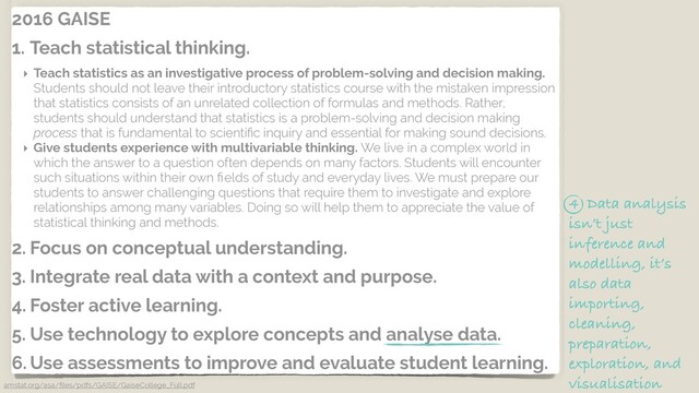 2016 GAISE
1. Teach statistical thinking.
‣ Teach statistics as an investigative process of problem-solving and decision making.
Students should not leave their introductory statistics course with the mistaken impression
that statistics consists of an unrelated collection of formulas and methods. Rather,
students should understand that statistics is a problem-solving and decision making
process that is fundamental to scientiﬁc inquiry and essential for making sound decisions.
‣ Give students experience with multivariable thinking. We live in a complex world in
which the answer to a question often depends on many factors. Students will encounter
such situations within their own ﬁelds of study and everyday lives. We must prepare our
students to answer challenging questions that require them to investigate and explore
relationships among many variables. Doing so will help them to appreciate the value of
statistical thinking and methods.
2. Focus on conceptual understanding.
3. Integrate real data with a context and purpose.
4. Foster active learning.
5. Use technology to explore concepts and analyse data.
6. Use assessments to improve and evaluate student learning.
amstat.org/asa/ﬁles/pdfs/GAISE/GaiseCollege_Full.pdf
4 Data analysis
isn’t just
inference and
modelling, it’s
also data
importing,
cleaning,
preparation,
exploration, and
visualisation
