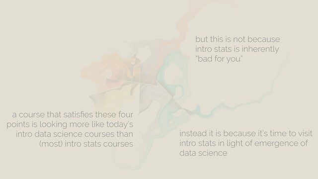 a course that satisﬁes these four
points is looking more like today’s
intro data science courses than
(most) intro stats courses
but this is not because
intro stats is inherently
“bad for you”
instead it is because it’s time to visit
intro stats in light of emergence of
data science

