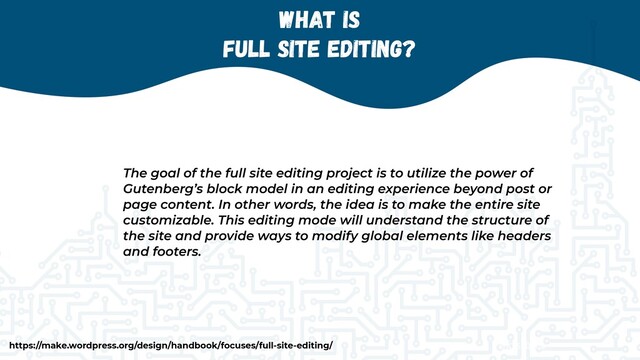 @jcasabona
What is


Full Site Editing?
The goal of the full site editing project is to utilize the power of
Gutenberg’s block model in an editing experience beyond post or
page content. In other words, the idea is to make the entire site
customizable. This editing mode will understand the structure of
the site and provide ways to modify global elements like headers
and footers.
https://make.wordpress.org/design/handbook/focuses/full-site-editing/
