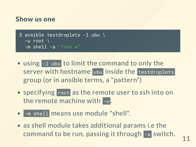 Show us one
$ ansible testdroplets -l ubu \
-u root \
-m shell -a "free m"
using -l ubu to limit the command to only the
server with hostname ubu inside the testdroplets
group (or in ansible terms, a "pattern")
specifying root as the remote user to ssh into on
the remote machine with -u .
-m shell means use module "shell".
as shell module takes additional params i.e the
command to be run, passing it through -a switch.
11
