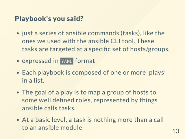 Playbook's you said?
just a series of ansible commands (tasks), like the
ones we used with the ansible CLI tool. These
tasks are targeted at a speci c set of hosts/groups.
expressed in YAML format
Each playbook is composed of one or more ‘plays’
in a list.
The goal of a play is to map a group of hosts to
some well de ned roles, represented by things
ansible calls tasks.
At a basic level, a task is nothing more than a call
to an ansible module
13
