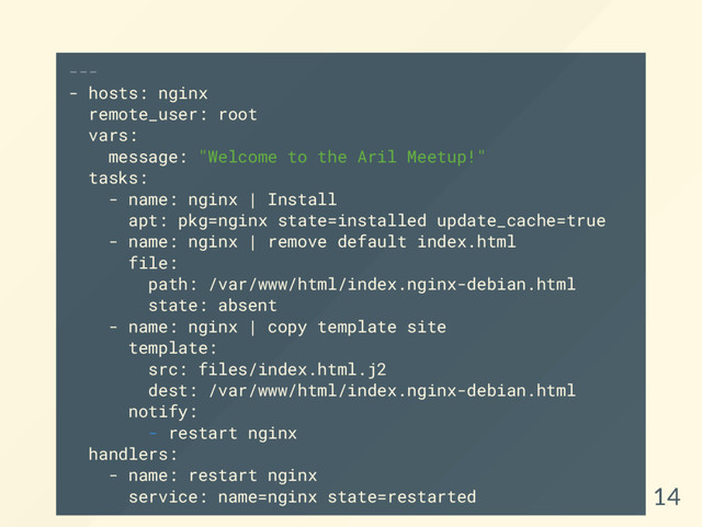 ---
- hosts: nginx
remote_user: root
vars:
message: "Welcome to the Aril Meetup!"
tasks:
- name: nginx | Install
apt: pkg=nginx state=installed update_cache=true
- name: nginx | remove default index.html
file:
path: /var/www/html/index.nginx-debian.html
state: absent
- name: nginx | copy template site
template:
src: files/index.html.j2
dest: /var/www/html/index.nginx-debian.html
notify:
- restart nginx
handlers:
- name: restart nginx
service: name=nginx state=restarted 14
