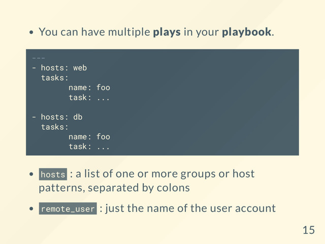 You can have multiple plays in your playbook.
---
- hosts: web
tasks:
name: foo
task: ...
- hosts: db
tasks:
name: foo
task: ...
hosts : a list of one or more groups or host
patterns, separated by colons
remote_user : just the name of the user account
15
