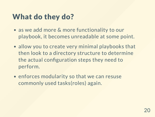 What do they do?
as we add more & more functionality to our
playbook, it becomes unreadable at some point.
allow you to create very minimal playbooks that
then look to a directory structure to determine
the actual con guration steps they need to
perform.
enforces modularity so that we can resuse
commonly used tasks(roles) again.
20
