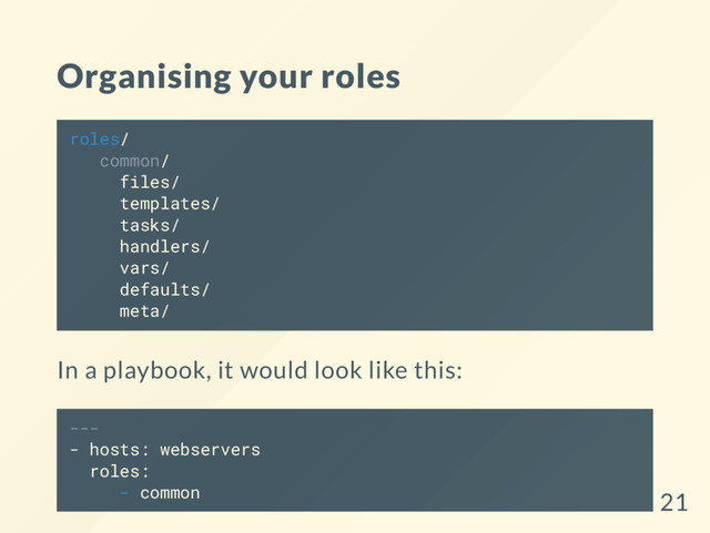 Organising your roles
roles/
common/
files/
templates/
tasks/
handlers/
vars/
defaults/
meta/
In a playbook, it would look like this:
---
- hosts: webservers
roles:
- common 21
