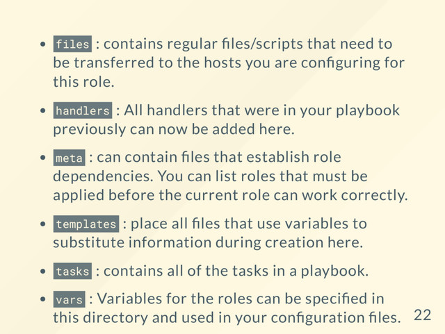 files : contains regular les/scripts that need to
be transferred to the hosts you are con guring for
this role.
handlers : All handlers that were in your playbook
previously can now be added here.
meta : can contain les that establish role
dependencies. You can list roles that must be
applied before the current role can work correctly.
templates : place all les that use variables to
substitute information during creation here.
tasks : contains all of the tasks in a playbook.
vars : Variables for the roles can be speci ed in
this directory and used in your con guration les. 22
