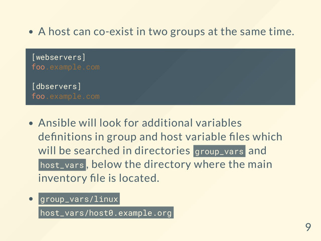 A host can co-exist in two groups at the same time.
[webservers]
foo.example.com
[dbservers]
foo.example.com
Ansible will look for additional variables
de nitions in group and host variable les which
will be searched in directories group_vars and
host_vars , below the directory where the main
inventory le is located.
group_vars/linux
host_vars/host0.example.org
9
